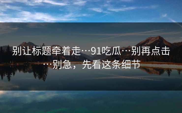 别让标题牵着走…91吃瓜…别再点击…别急，先看这条细节