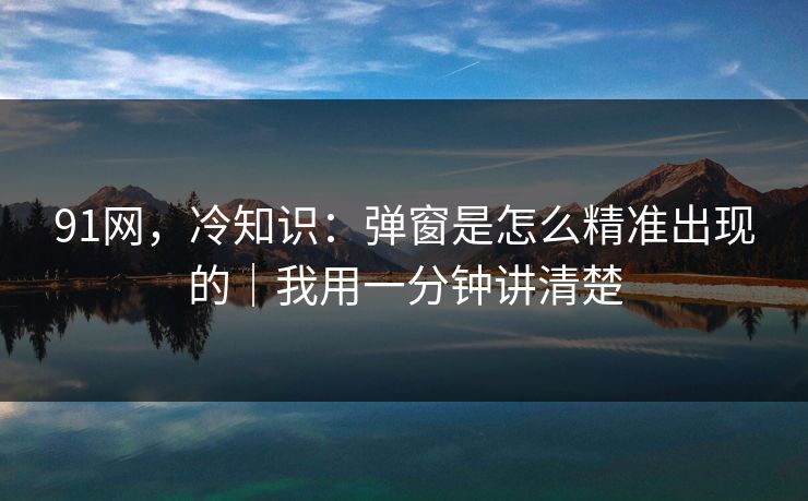 91网，冷知识：弹窗是怎么精准出现的｜我用一分钟讲清楚