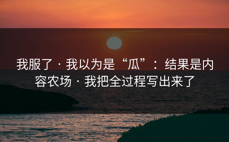 我服了 · 我以为是“瓜”：结果是内容农场 · 我把全过程写出来了