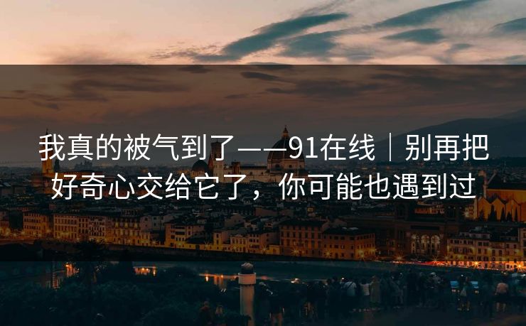 我真的被气到了——91在线｜别再把好奇心交给它了，你可能也遇到过