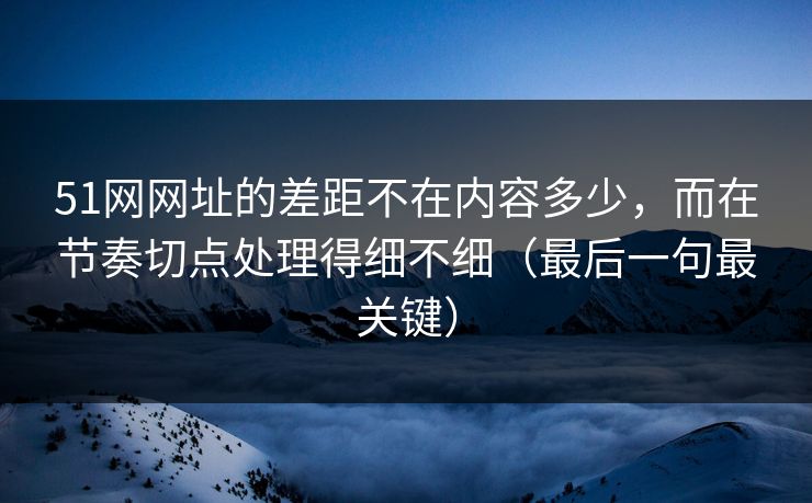 51网网址的差距不在内容多少，而在节奏切点处理得细不细（最后一句最关键）