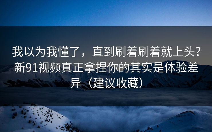 我以为我懂了，直到刷着刷着就上头？新91视频真正拿捏你的其实是体验差异（建议收藏）