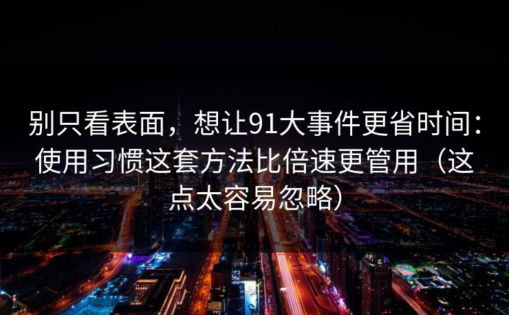 别只看表面，想让91大事件更省时间：使用习惯这套方法比倍速更管用（这点太容易忽略）
