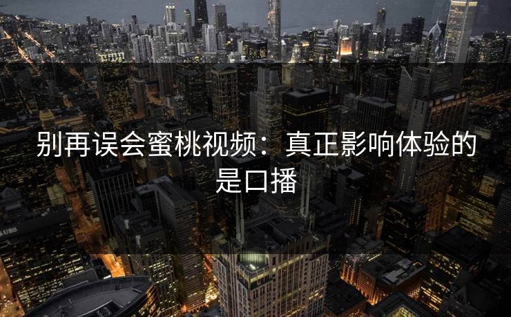 别再误会蜜桃视频：真正影响体验的是口播