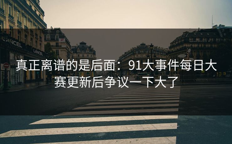 真正离谱的是后面:91大事件每日大赛更新后争议一下大了 真正离谱的是后面:91大事件每日大赛更新后争议一下大了