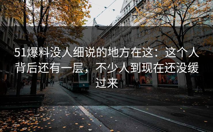 51爆料没人细说的地方在这：这个人背后还有一层，不少人到现在还没缓过来