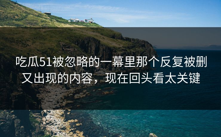 吃瓜51被忽略的一幕里那个反复被删又出现的内容，现在回头看太关键